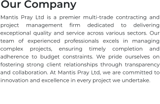 Our Company Mantis Pray Ltd is a premier multi-trade contracting and project management firm dedicated to delivering exceptional quality and service across various sectors. Our team of experienced professionals excels in managing complex projects, ensuring timely completion and adherence to budget constraints. We pride ourselves on fostering strong client relationships through transparency and collaboration. At Mantis Pray Ltd, we are committed to innovation and excellence in every project we undertake.