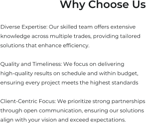 Why Choose Us  Diverse Expertise: Our skilled team offers extensive  knowledge across multiple trades, providing tailored  solutions that enhance efficiency.  Quality and Timeliness: We focus on delivering  high-quality results on schedule and within budget,  ensuring every project meets the highest standards  Client-Centric Focus: We prioritize strong partnerships  through open communication, ensuring our solutions  align with your vision and exceed expectations.